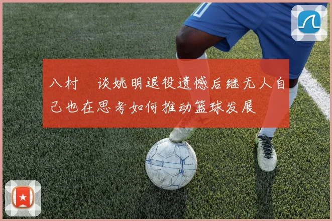 八村塁谈姚明退役遗憾后继无人自己也在思考如何推动篮球发展