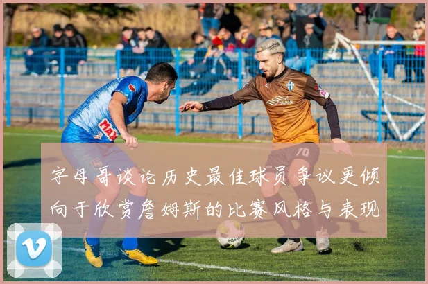 字母哥谈论历史最佳球员争议更倾向于欣赏詹姆斯的比赛风格与表现