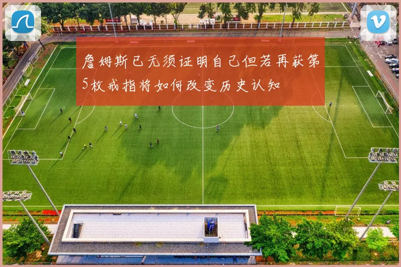 詹姆斯已无须证明自己但若再获第5枚戒指将如何改变历史认知