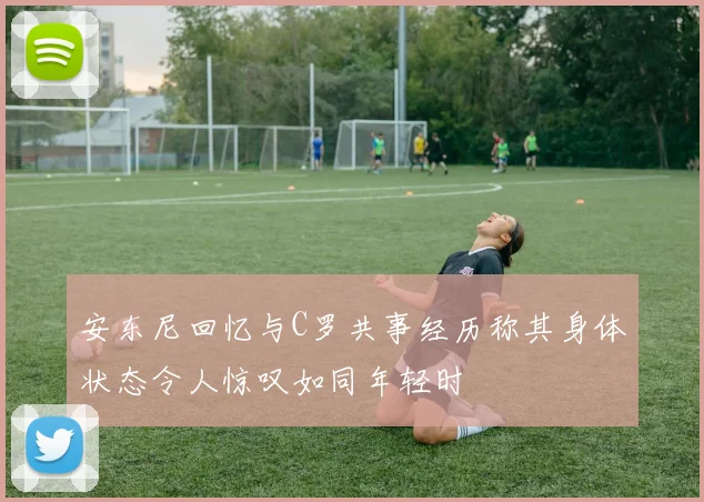 安东尼回忆与C罗共事经历称其身体状态令人惊叹如同年轻时