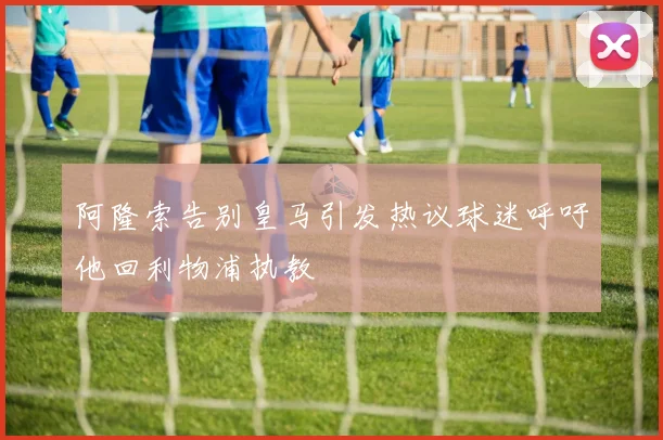 阿隆索告别皇马引发热议球迷呼吁他回利物浦执教