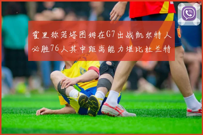霍里称若塔图姆在G7出战凯尔特人必胜76人其中距离能力堪比杜兰特