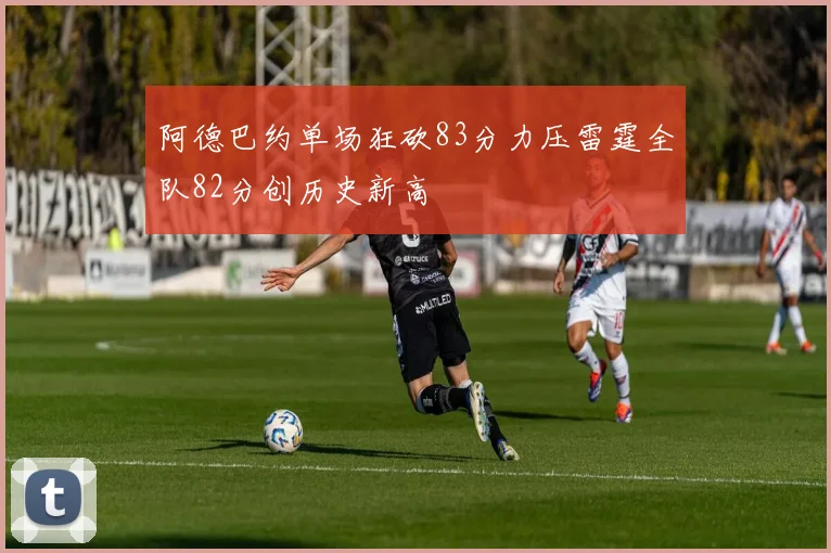 阿德巴约单场狂砍83分力压雷霆全队82分创历史新高
