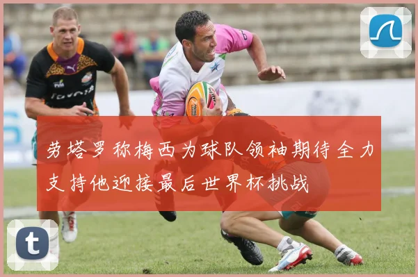 劳塔罗称梅西为球队领袖期待全力支持他迎接最后世界杯挑战