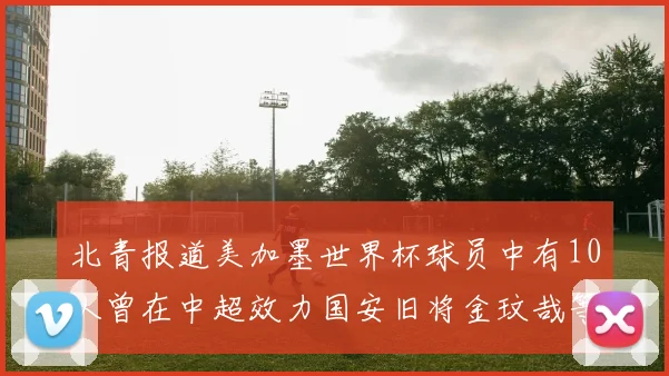 北青报道美加墨世界杯球员中有10人曾在中超效力国安旧将金玟哉等三人入选