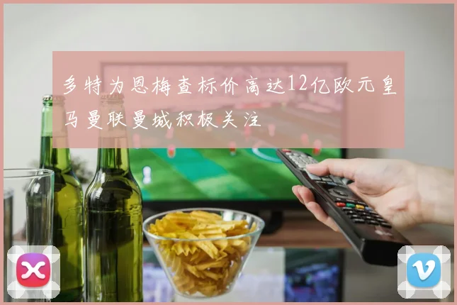 多特为恩梅查标价高达12亿欧元皇马曼联曼城积极关注