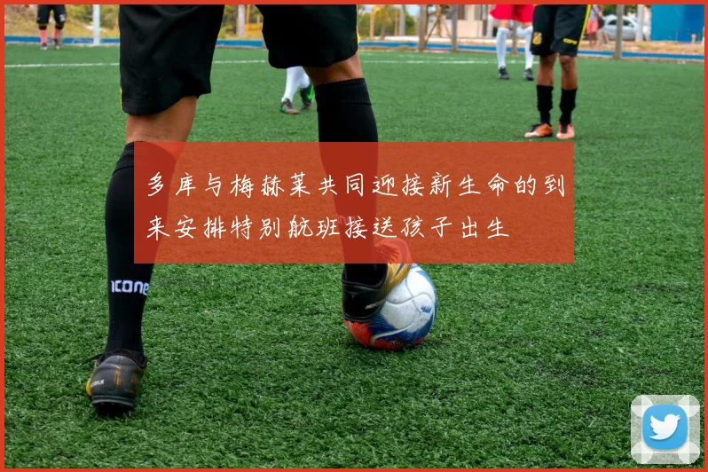 多库与梅赫莱共同迎接新生命的到来安排特别航班接送孩子出生
