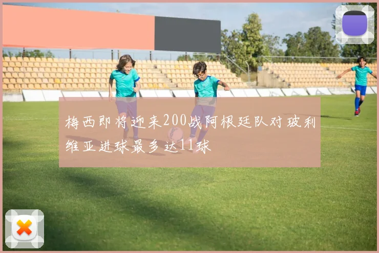 梅西即将迎来200战阿根廷队对玻利维亚进球最多达11球