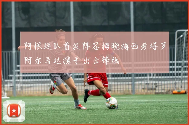 阿根廷队首发阵容揭晓梅西劳塔罗阿尔马达携手出击锋线