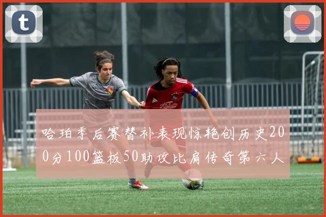 哈珀季后赛替补表现惊艳创历史200分100篮板50助攻比肩传奇第六人