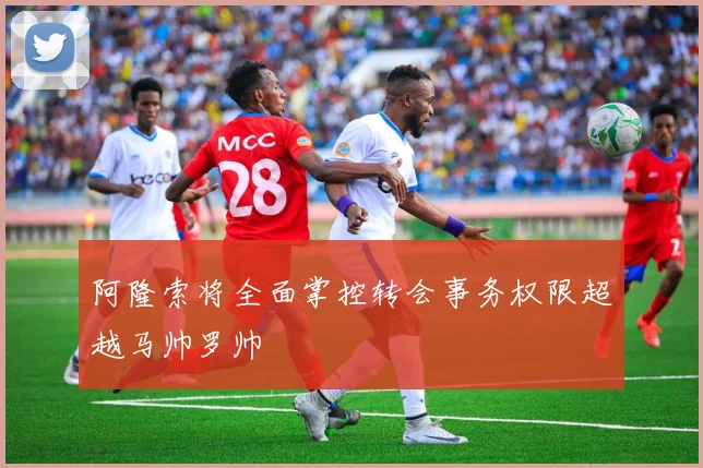 阿隆索将全面掌控转会事务权限超越马帅罗帅