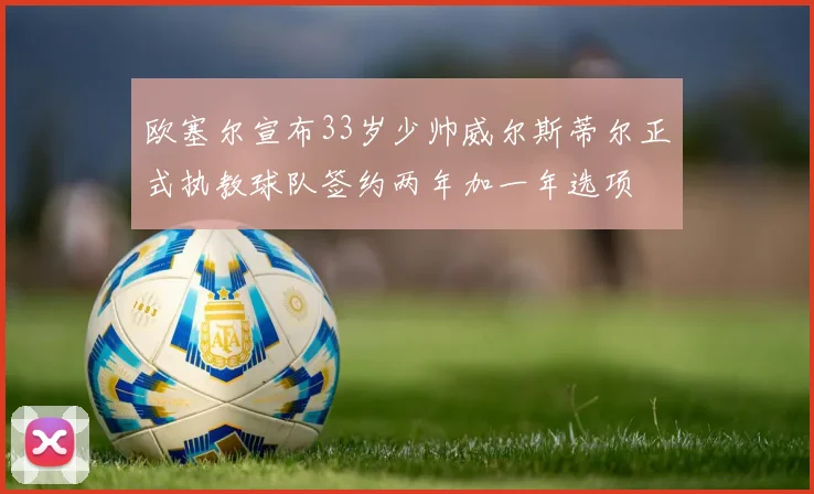 欧塞尔宣布33岁少帅威尔斯蒂尔正式执教球队签约两年加一年选项