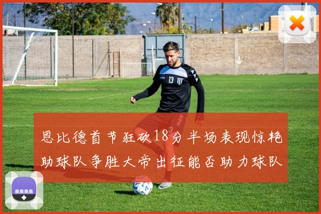 恩比德首节狂砍18分半场表现惊艳助球队争胜大帝出征能否助力球队逆袭