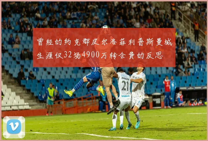曾经的约克郡皮尔洛菲利普斯曼城生涯仅32场4900万转会费的反思