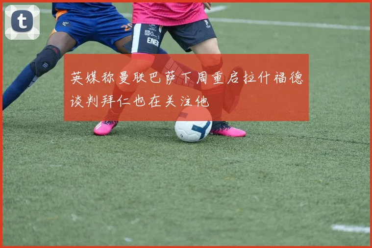 英媒称曼联巴萨下周重启拉什福德谈判拜仁也在关注他