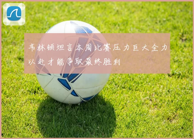 韦林顿坦言本周比赛压力巨大全力以赴才能争取最终胜利